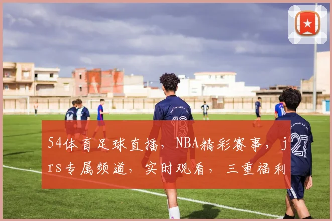 54体育足球直播，NBA精彩赛事，jrs专属频道，实时观看，三重福利，不容错过