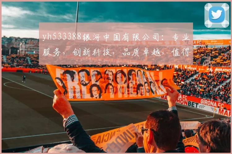 yh533388银河中国有限公司：专业服务，创新科技，品质卓越，值得信赖，企业首选