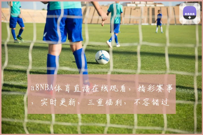 a8NBA体育直播在线观看，精彩赛事，实时更新，三重福利，不容错过，