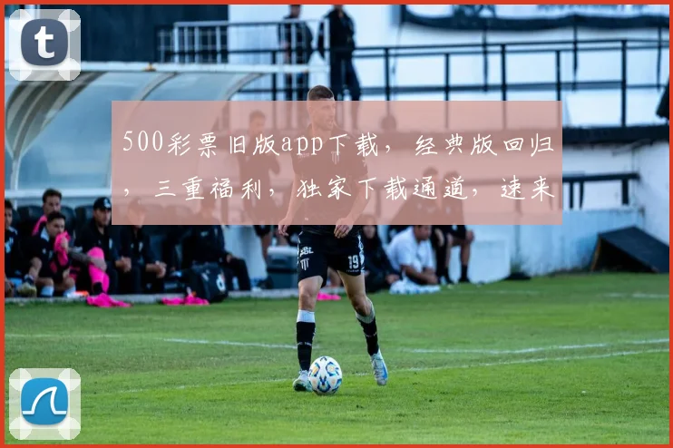 500彩票旧版app下载，经典版回归，三重福利，独家下载通道，速来体验